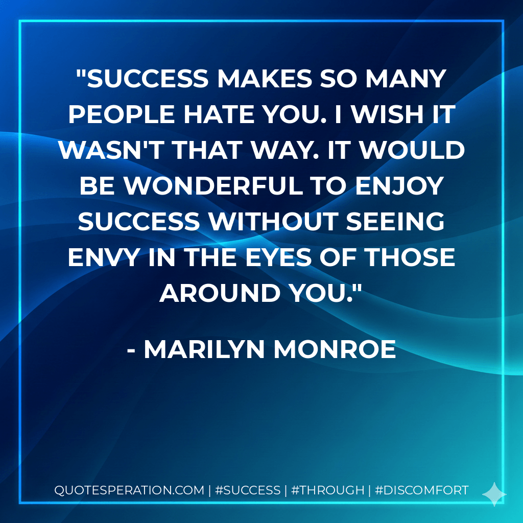 Success makes so many people hate you. I wish it wasn't that way. It would be wonderful to enjoy success without seeing envy in the eyes of those around you. - Marilyn Monroe