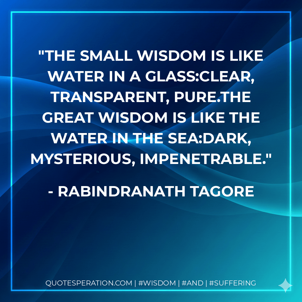 The small wisdom is like water in a glass:clear, transparent, pure.The great wisdom is like the water in the sea:dark, mysterious, impenetrable. - Rabindranath Tagore