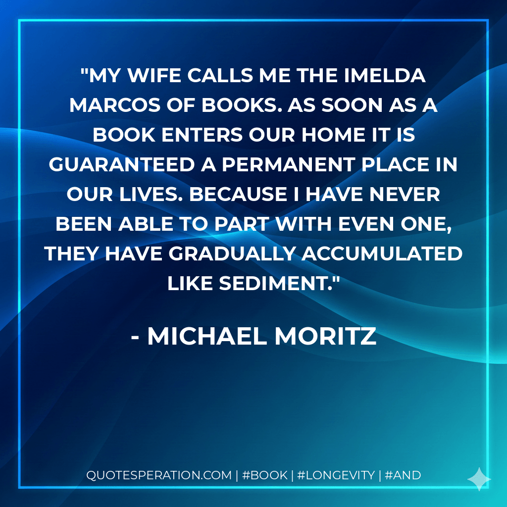 My wife calls me the Imelda Marcos of books. As soon as a book enters our home it is guaranteed a permanent place in our lives. Because I have never been able to part with even one, they have gradually accumulated like sediment. - Michael Moritz