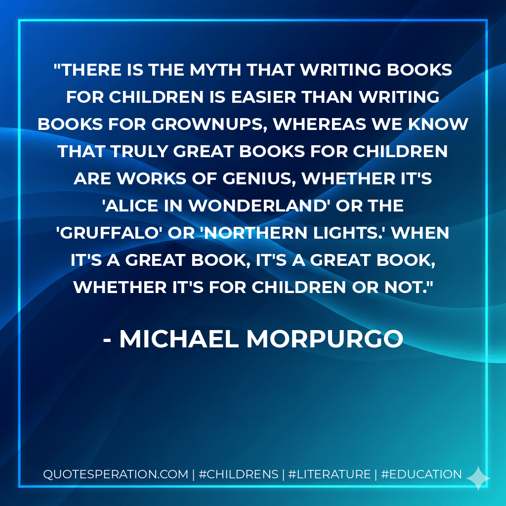 There is the myth that writing books for children is easier than writing books for grownups, whereas we know that truly great books for children are works of genius, whether it's 'Alice in Wonderland' or the 'Gruffalo' or 'Northern Lights.' When it's a great book, it's a great book, whether it's for children or not. - Michael Morpurgo