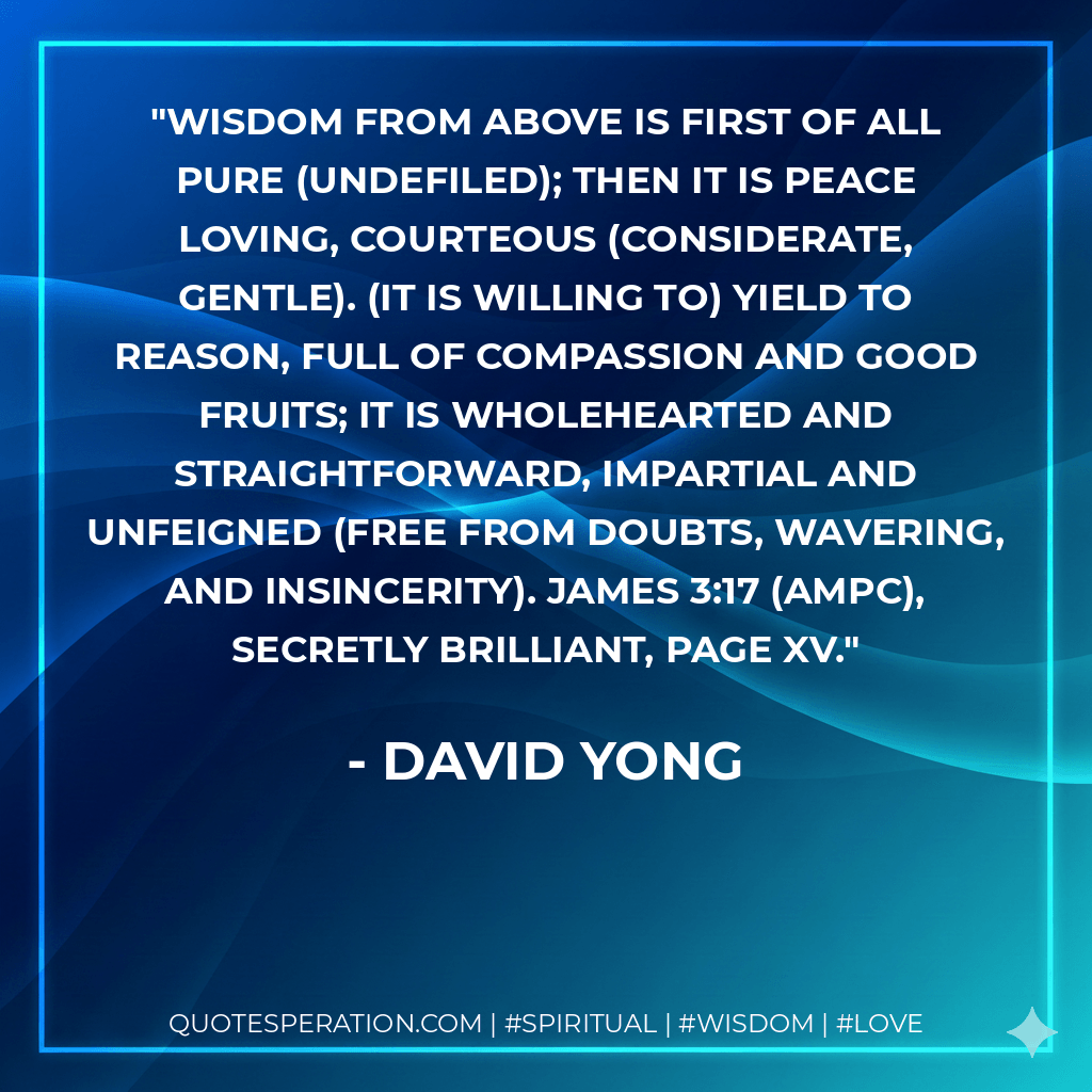 Wisdom from above is first of all pure (undefiled); then it is peace loving, courteous (considerate, gentle). (It is willing to) yield to reason, full of compassion and good fruits; it is wholehearted and straightforward, impartial and unfeigned (free from doubts, wavering, and insincerity). James 3:17 (AMPC), Secretly Brilliant, page xv.
