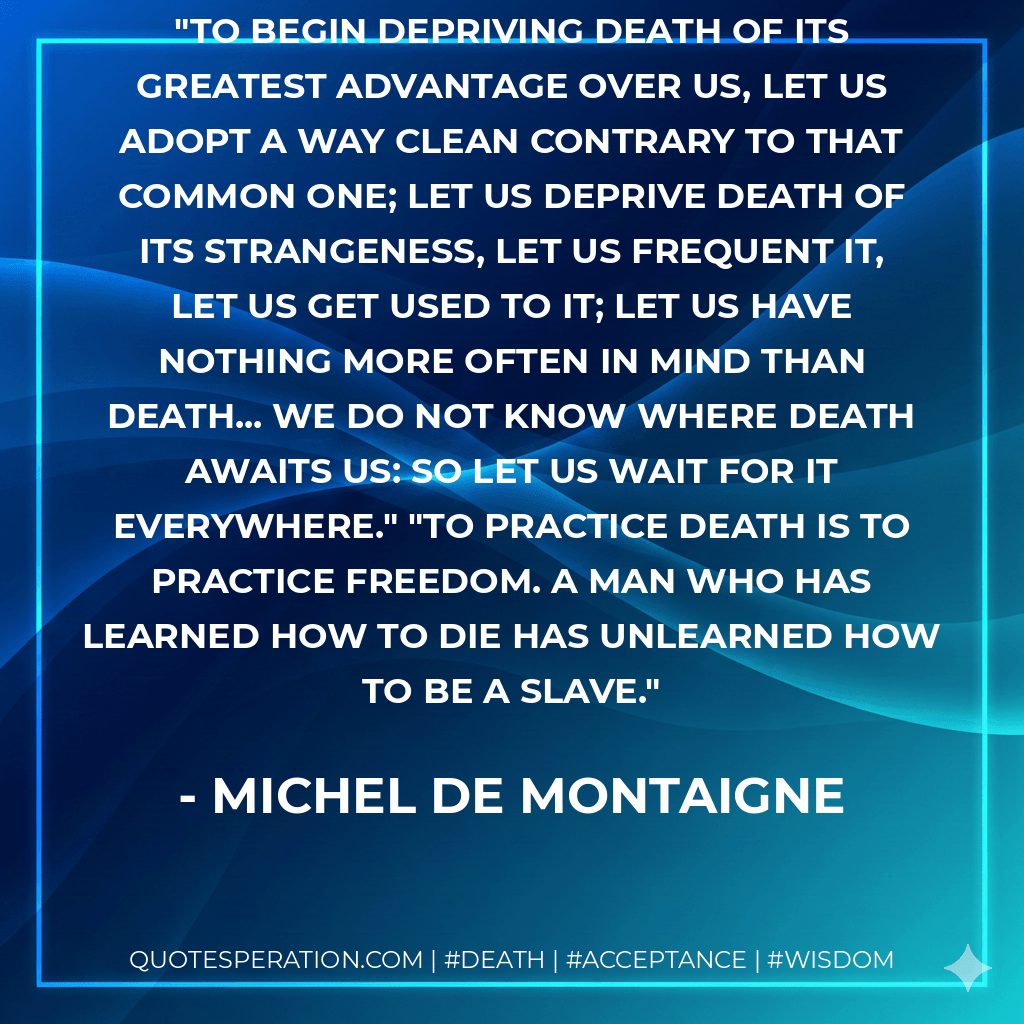 To begin depriving death of its greatest advantage over us, let us adopt a way clean contrary to that common one; let us deprive death of its strangeness, let us frequent it, let us get used to it; let us have nothing more often in mind than death... We do not know where death awaits us: so let us wait for it everywhere." "To practice death is to practice freedom. A man who has learned how to die has unlearned how to be a slave. - Michel de Montaigne