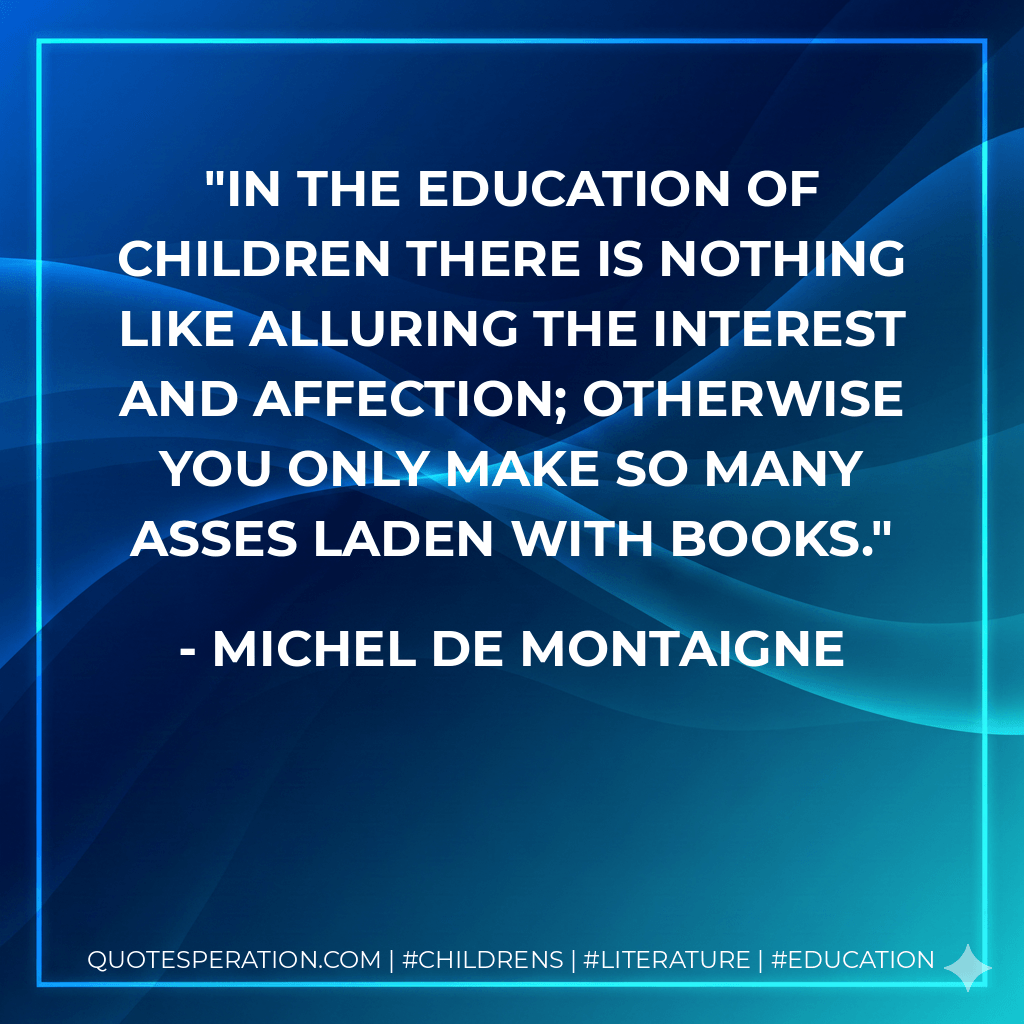 In the education of children there is nothing like alluring the interest and affection; otherwise you only make so many asses laden with books. - Michel de Montaigne
