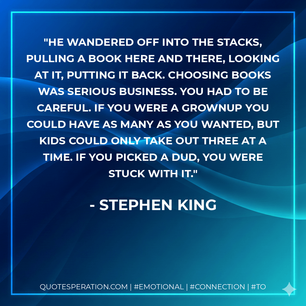 He wandered off into the stacks, pulling a book here and there, looking at it, putting it back. Choosing books was serious business. You had to be careful. If you were a grownup you could have as many as you wanted, but kids could only take out three at a time. If you picked a dud, you were stuck with it. - Stephen King