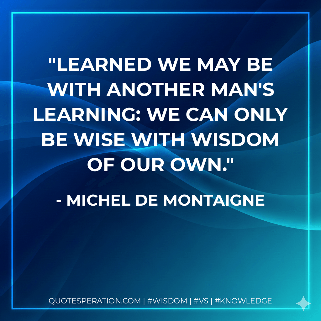 Learned we may be with another man's learning: we can only be wise with wisdom of our own. - Michel de Montaigne
