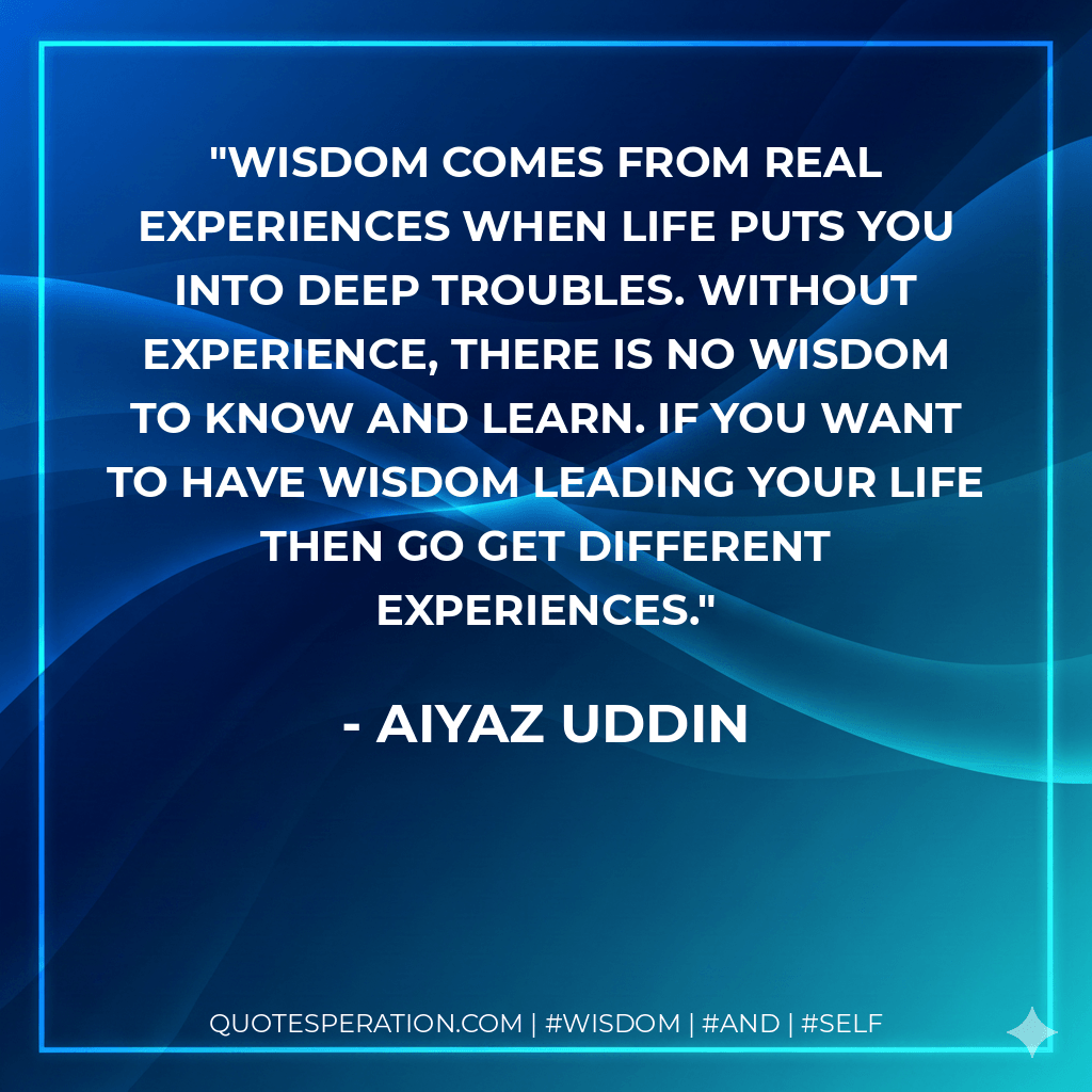 Wisdom comes from real experiences when life puts you into deep troubles. Without experience, there is no wisdom to know and learn. If you want to have wisdom leading your life then go get different experiences. - Aiyaz Uddin