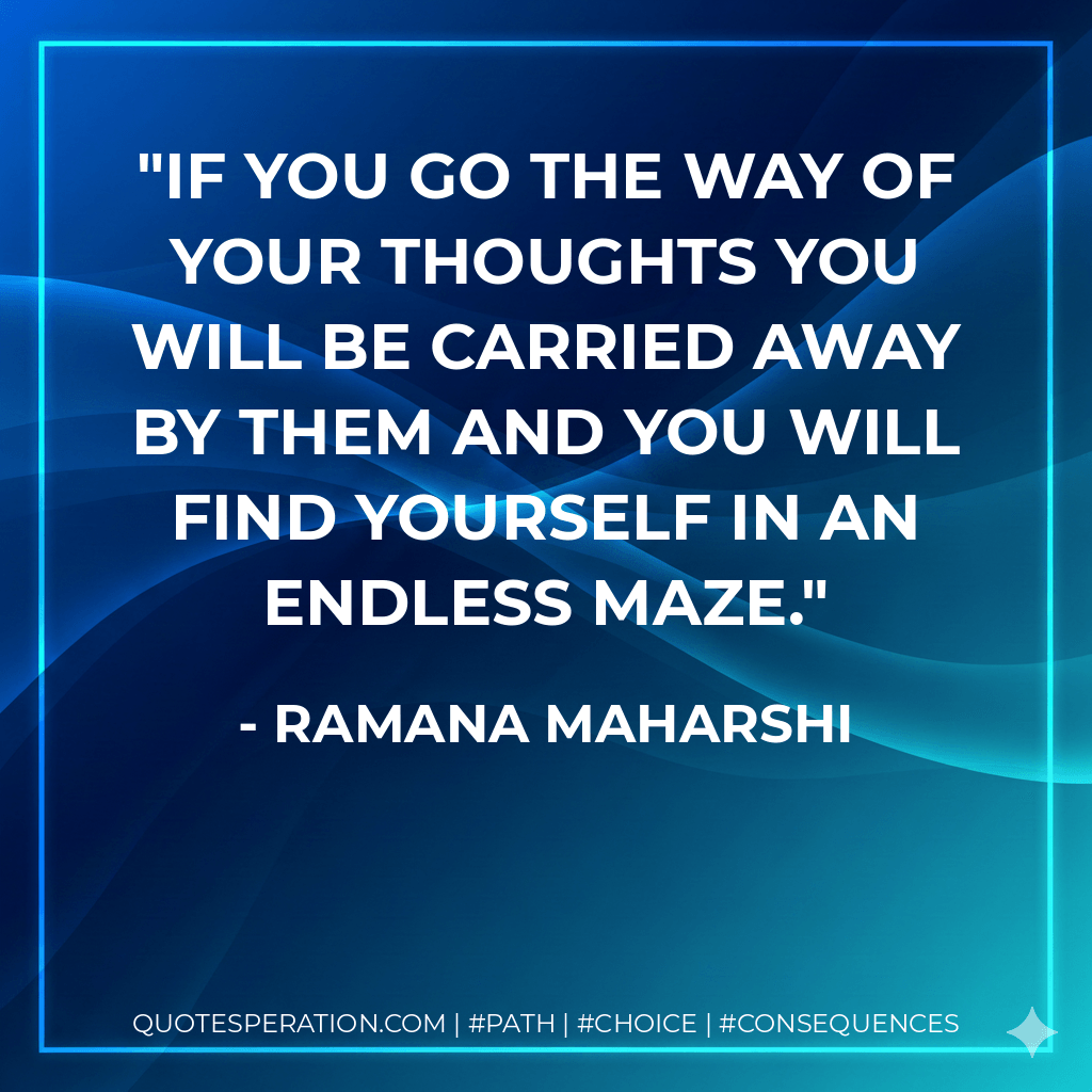 If you go the way of your thoughts you will be carried away by them and you will find yourself in an endless maze. - Ramana Maharshi