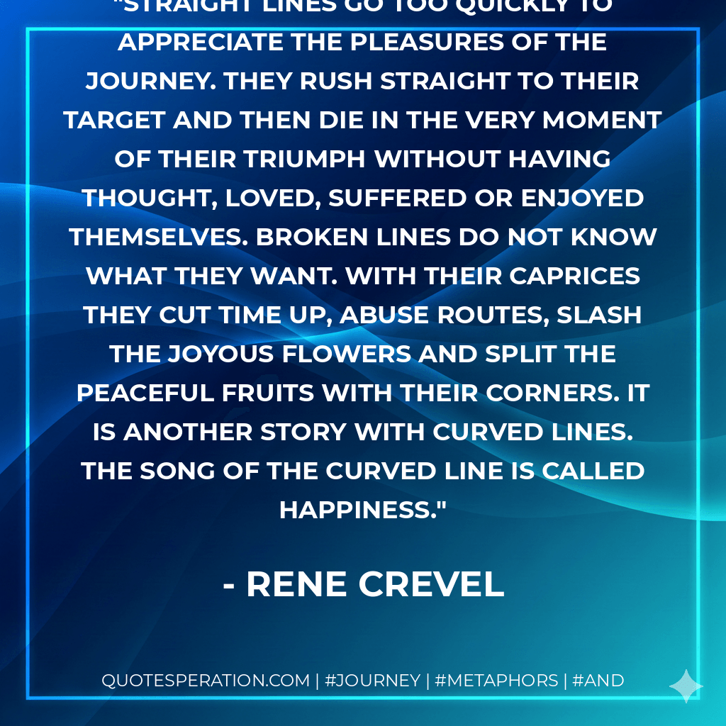 Straight lines go too quickly to appreciate the pleasures of the journey. They rush straight to their target and then die in the very moment of their triumph without having thought, loved, suffered or enjoyed themselves. Broken lines do not know what they want. With their caprices they cut time up, abuse routes, slash the joyous flowers and split the peaceful fruits with their corners. It is another story with curved lines. The song of the curved line is called happiness. - Rene Crevel