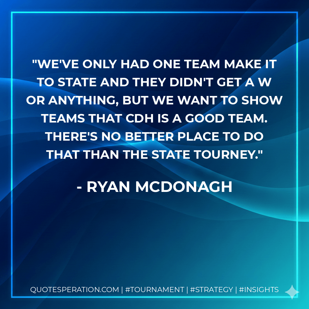 We've only had one team make it to state and they didn't get a W or anything, but we want to show teams that CDH is a good team. There's no better place to do that than the state tourney. - Ryan McDonagh
