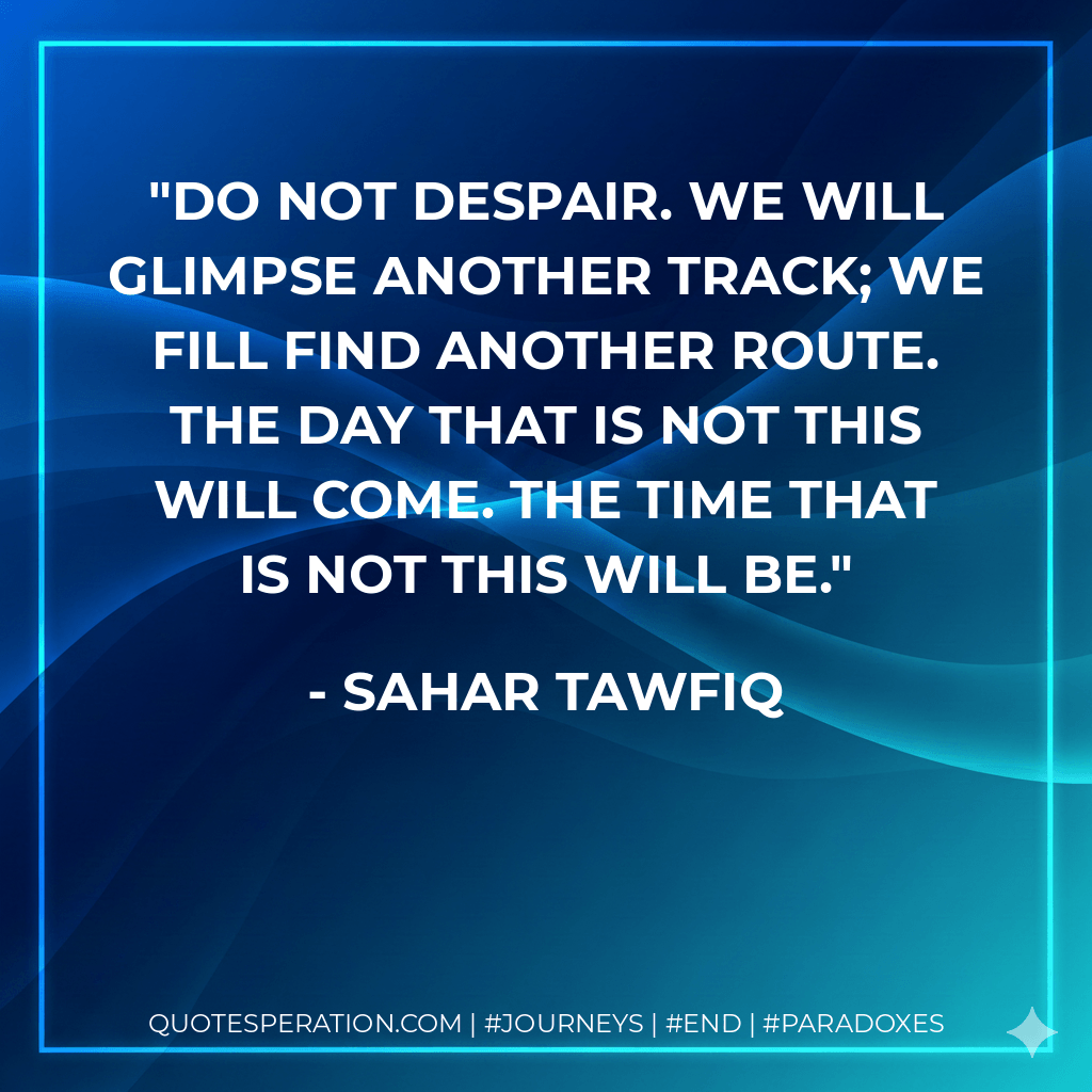 Do not despair. We will glimpse another track; we fill find another route. The day that is not this will come. The time that is not this will be. - Sahar Tawfiq