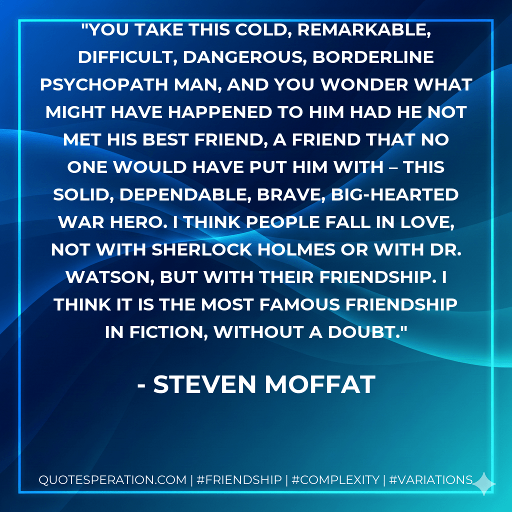 You take this cold, remarkable, difficult, dangerous, borderline psychopath man, and you wonder what might have happened to him had he not met his best friend, a friend that no one would have put him with – this solid, dependable, brave, big-hearted war hero. I think people fall in love, not with Sherlock Holmes or with Dr. Watson, but with their friendship. I think it is the most famous friendship in fiction, without a doubt. - Steven Moffat