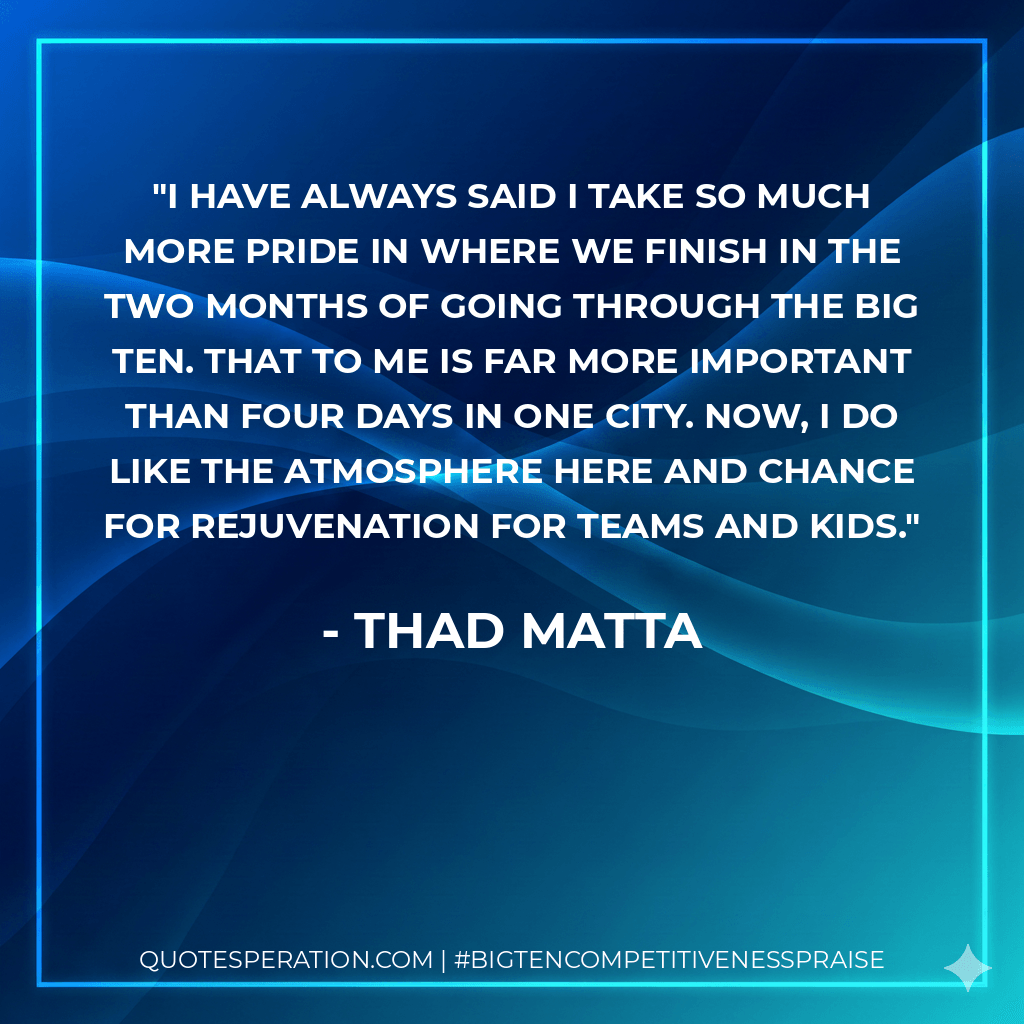 I have always said I take so much more pride in where we finish in the two months of going through the Big Ten. That to me is far more important than four days in one city. Now, I do like the atmosphere here and chance for rejuvenation for teams and kids. - Thad Matta