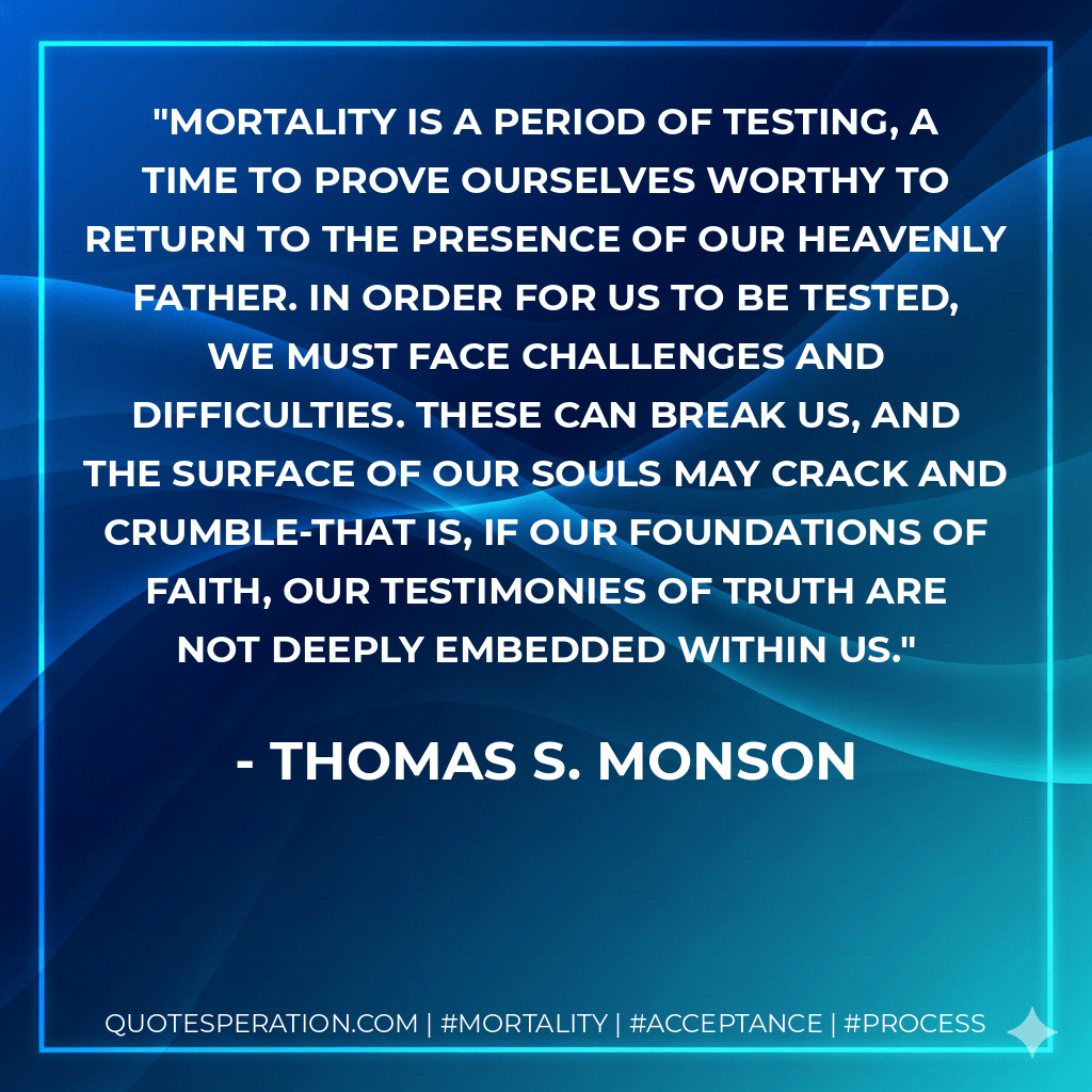 Mortality is a period of testing, a time to prove ourselves worthy to return to the presence of our Heavenly Father. In order for us to be tested, we must face challenges and difficulties. These can break us, and the surface of our souls may crack and crumble-that is, if our foundations of faith, our testimonies of truth are not deeply embedded within us. - Thomas S. Monson