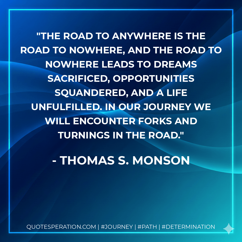 The road to anywhere is the road to nowhere, and the road to nowhere leads to dreams sacrificed, opportunities squandered, and a life unfulfilled. In our journey we will encounter forks and turnings in the road. - Thomas S. Monson
