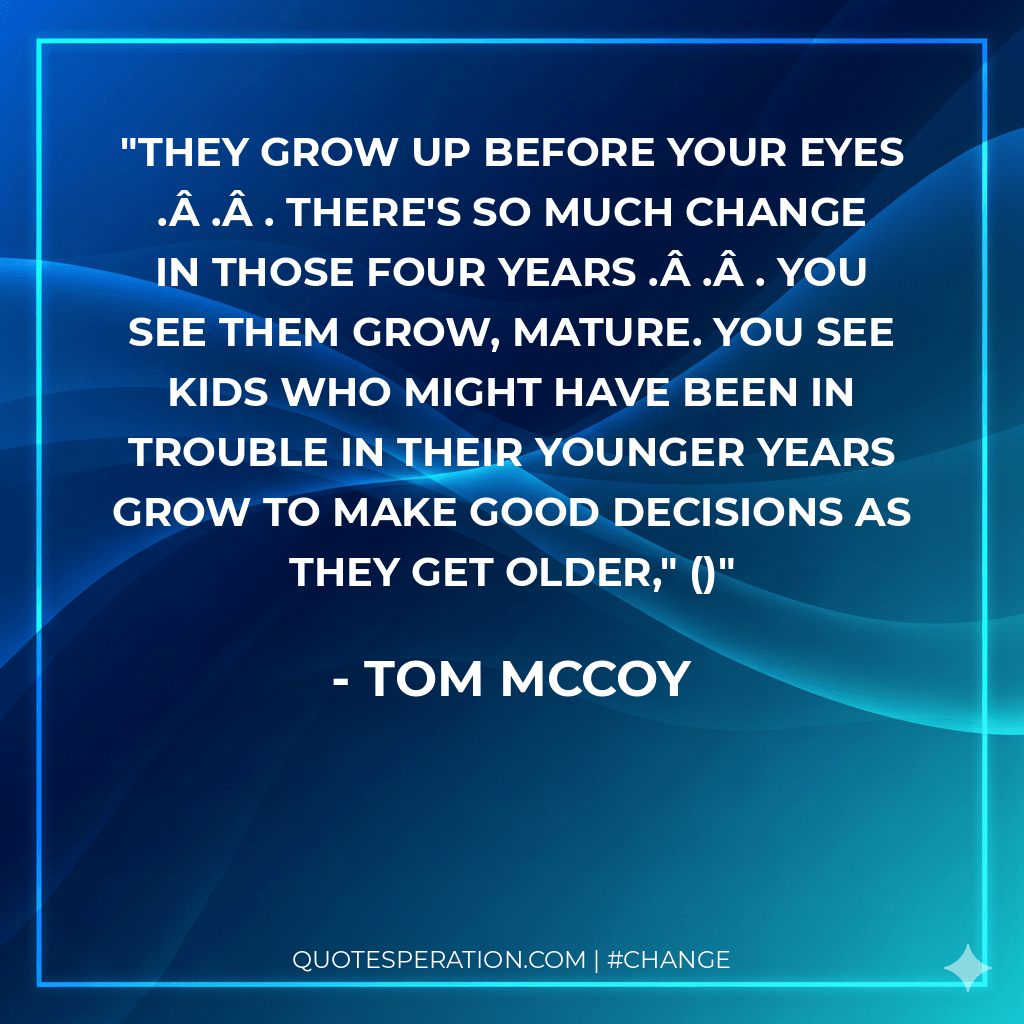 They grow up before your eyes . . . there's so much change in those four years . . . you see them grow, mature. You see kids who might have been in trouble in their younger years grow to make good decisions as they get older,"
()