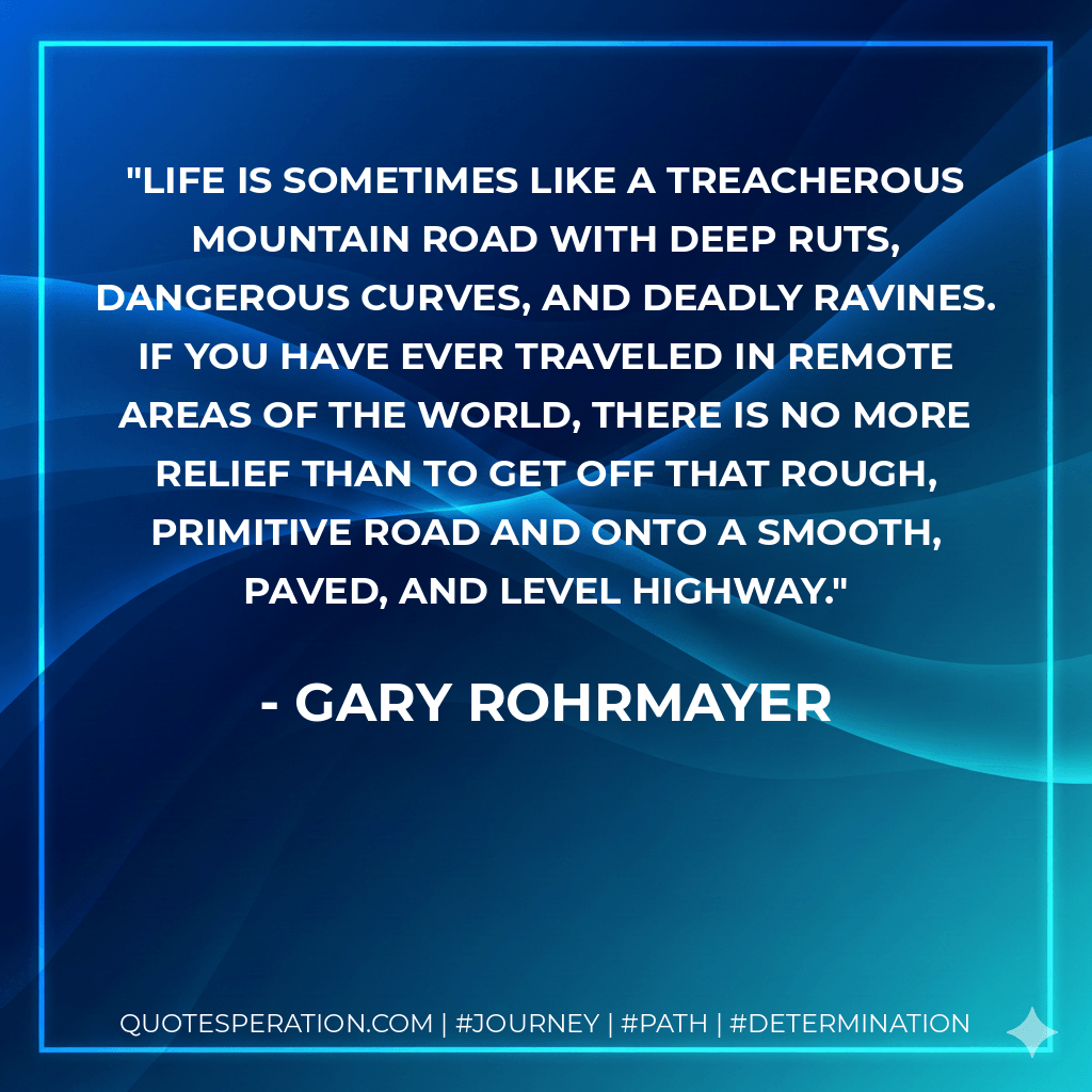 Life is sometimes like a treacherous mountain road with deep ruts, dangerous curves, and deadly ravines. If you have ever traveled in remote areas of the world, there is no more relief than to get off that rough, primitive road and onto a smooth, paved, and level highway. - Gary Rohrmayer