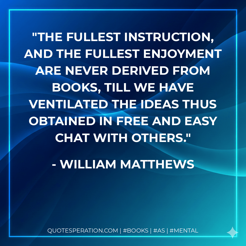 The fullest instruction, and the fullest enjoyment are never derived from books, till we have ventilated the ideas thus obtained in free and easy chat with others. - William Matthews