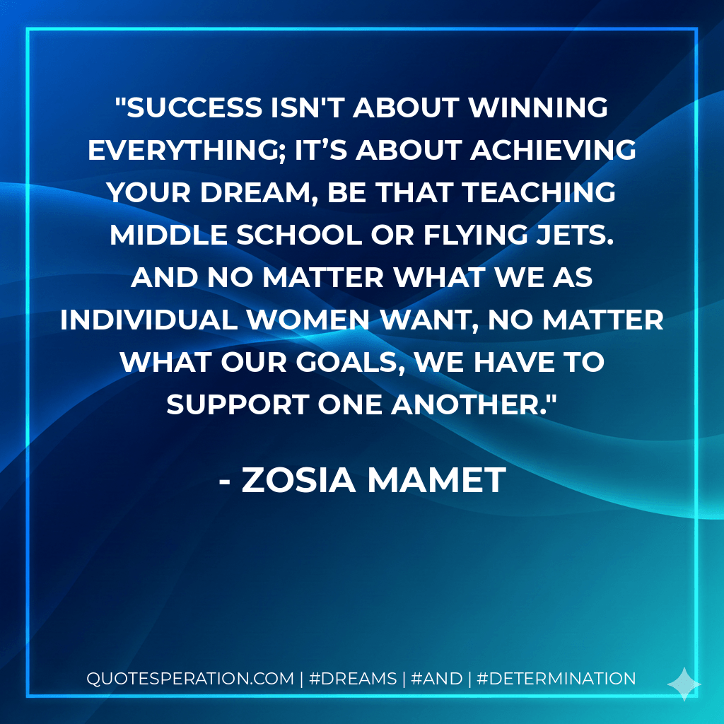 Success isn't about winning everything; it’s about achieving your dream, be that teaching middle school or flying jets. And no matter what we as individual women want, no matter what our goals, we have to support one another. - Zosia Mamet