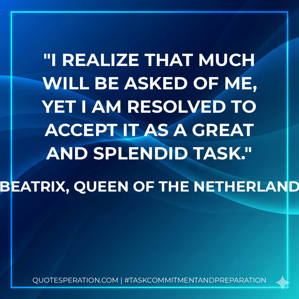 I realize that much will be asked of me, yet I am resolved to accept it as a great and splendid task. - Beatrix, Queen of the Netherlands