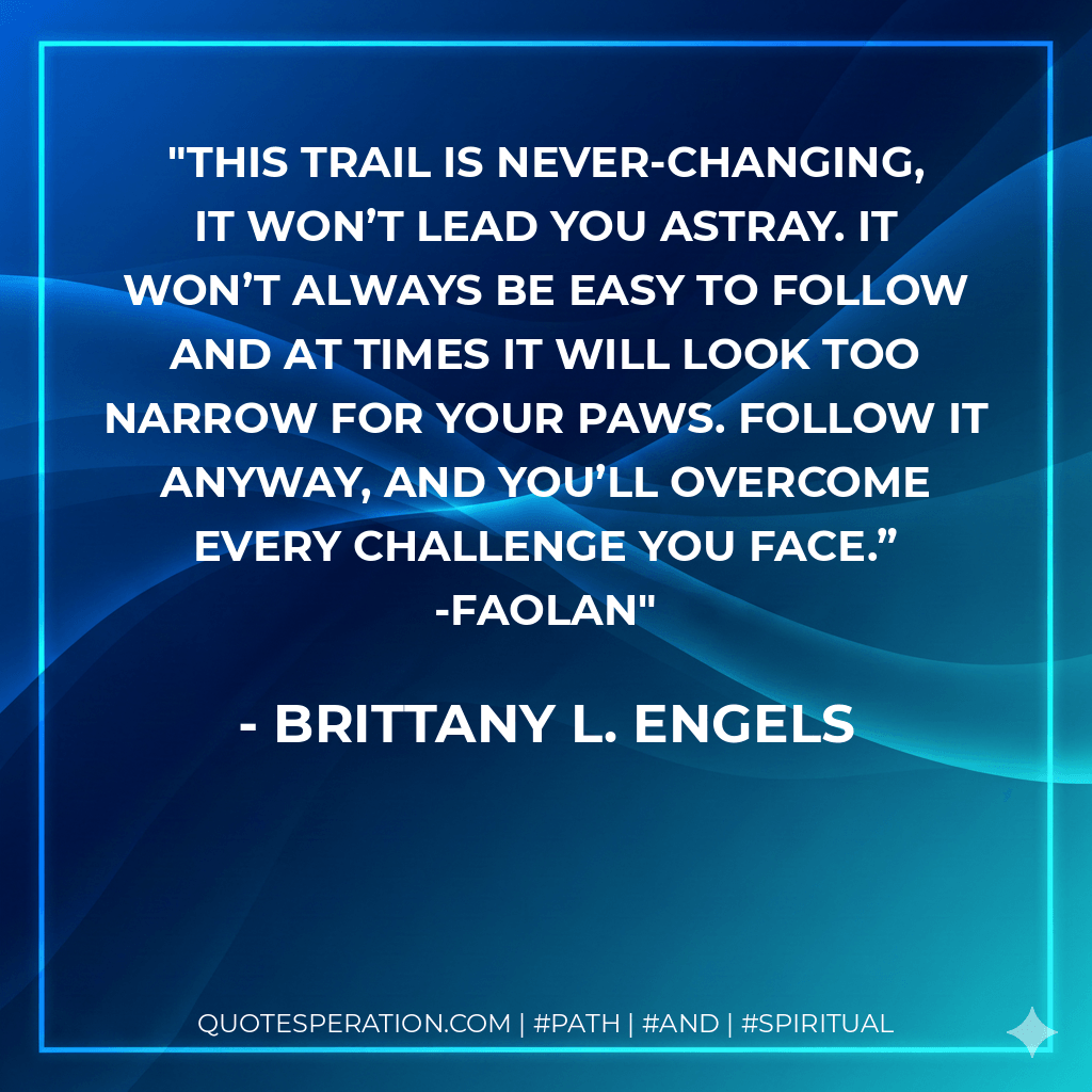 This trail is never-changing, it won’t lead you astray. It won’t always be easy to follow and at times it will look too narrow for your paws. Follow it anyway, and you’ll overcome every challenge you face.” -Faolan - Brittany L. Engels