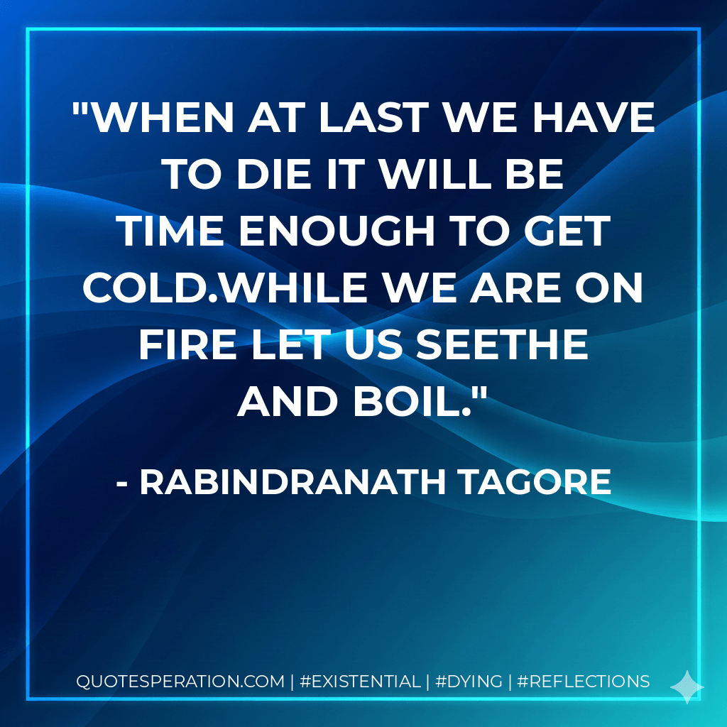 When at last we have to die it will be time enough to get cold.While we are on fire let us seethe and boil. - Rabindranath Tagore