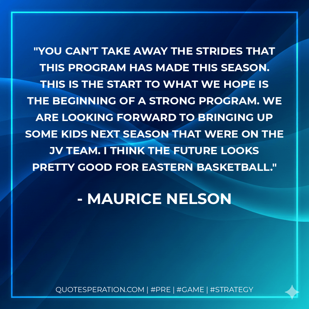 You can't take away the strides that this program has made this season. This is the start to what we hope is the beginning of a strong program. We are looking forward to bringing up some kids next season that were on the JV team. I think the future looks pretty good for Eastern basketball. - Maurice Nelson