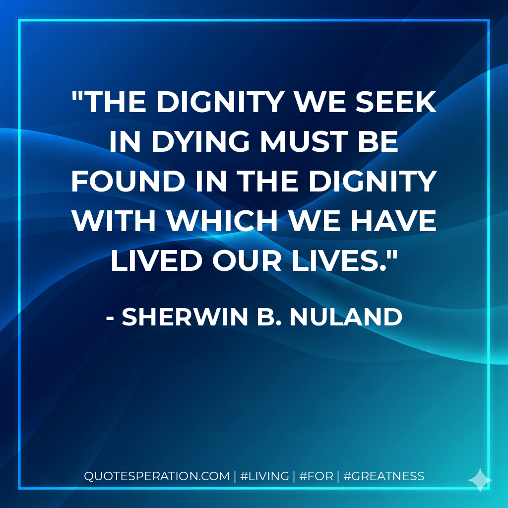 The dignity we seek in dying must be found in the dignity with which we have lived our lives. - Sherwin B. Nuland