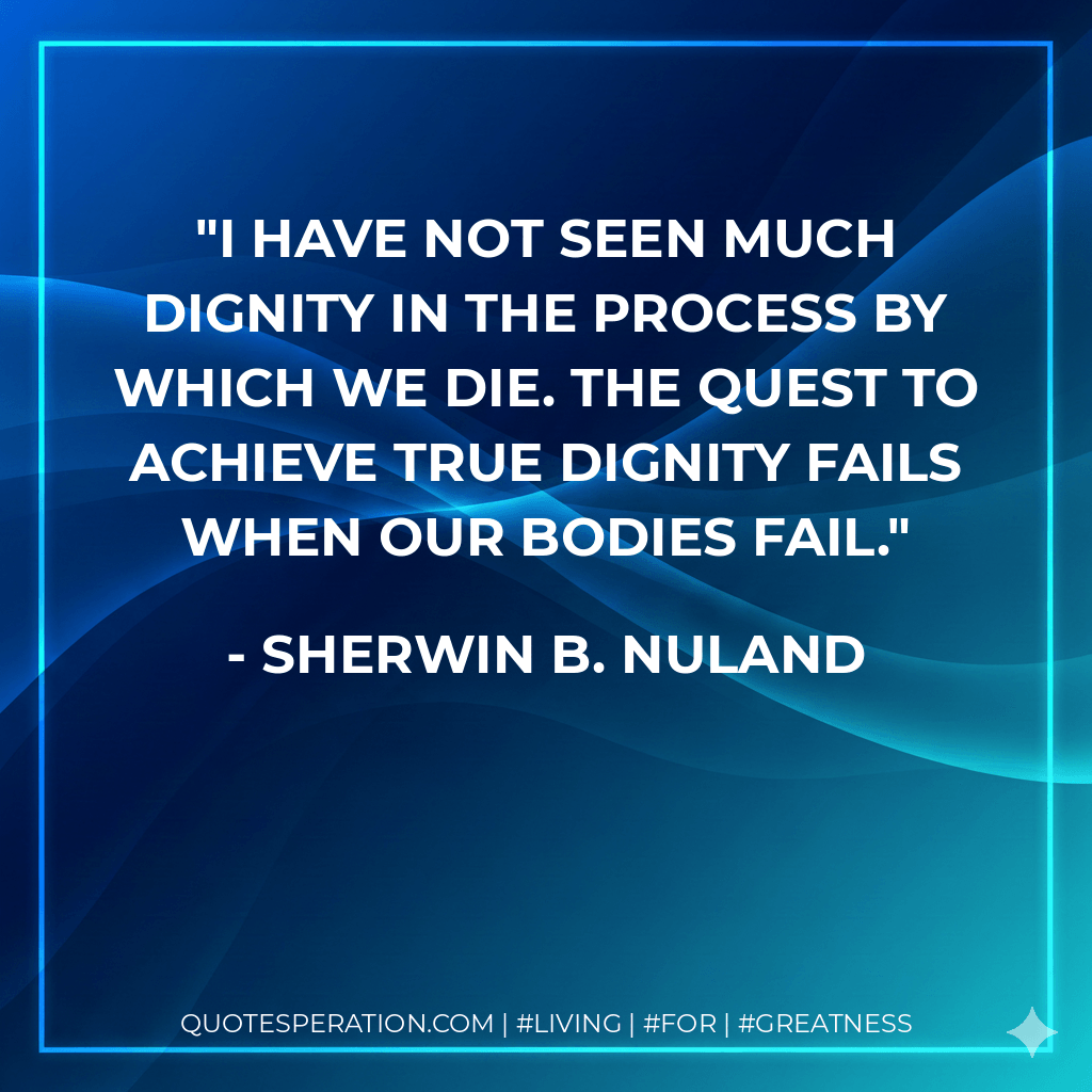 I have not seen much dignity in the process by which we die. The quest to achieve true dignity fails when our bodies fail. - Sherwin B. Nuland