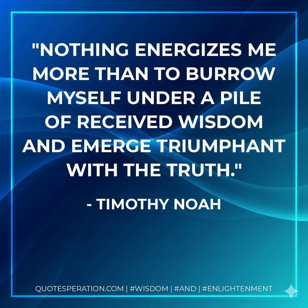 Nothing energizes me more than to burrow myself under a pile of received wisdom and emerge triumphant with the truth. - Timothy Noah