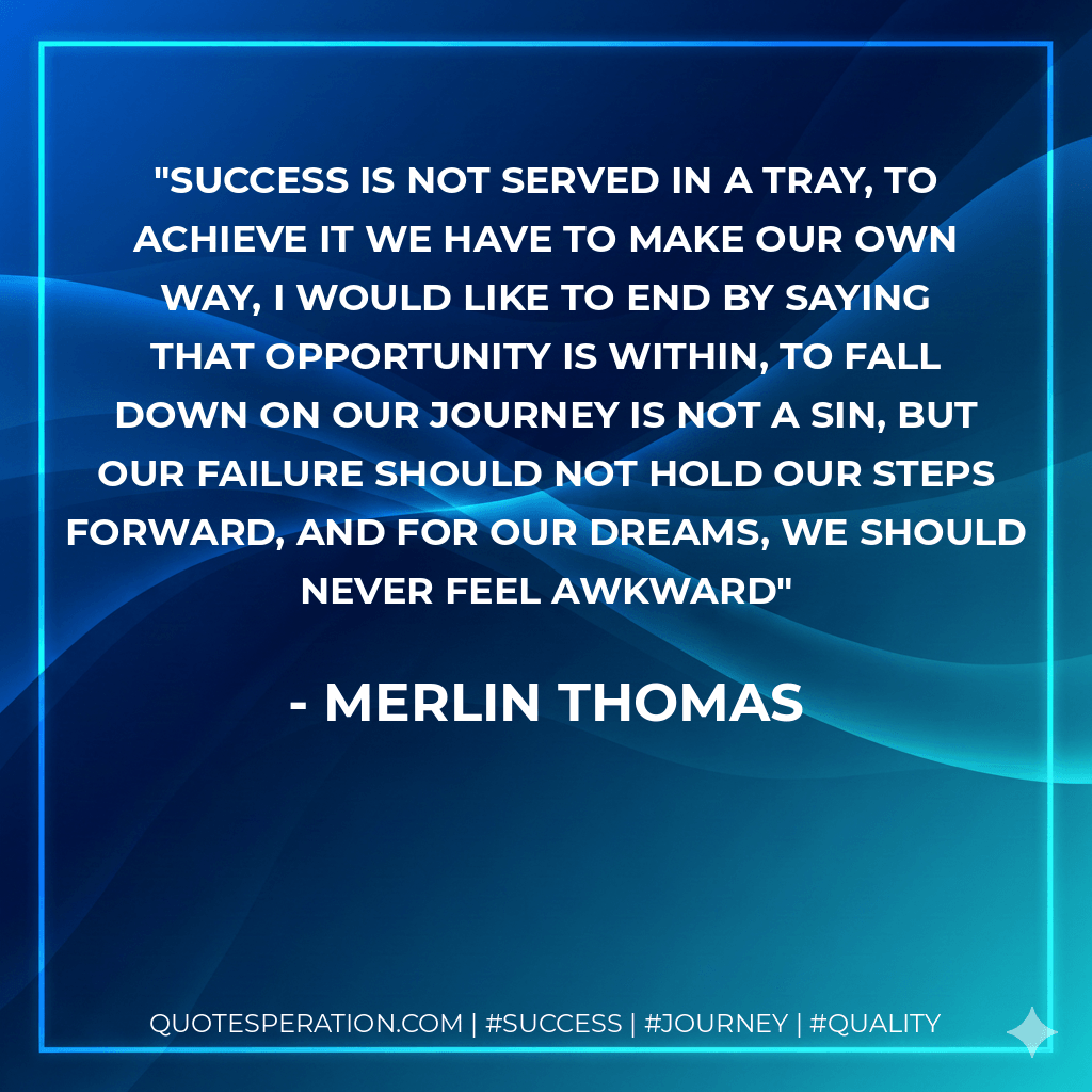 Success is not served in a tray, To achieve it we have to make our own way, I would like to end by saying that opportunity is within, To fall down on our journey is not a sin, But our failure should not hold our steps forward, And for our dreams, we should never feel awkward - Merlin Thomas