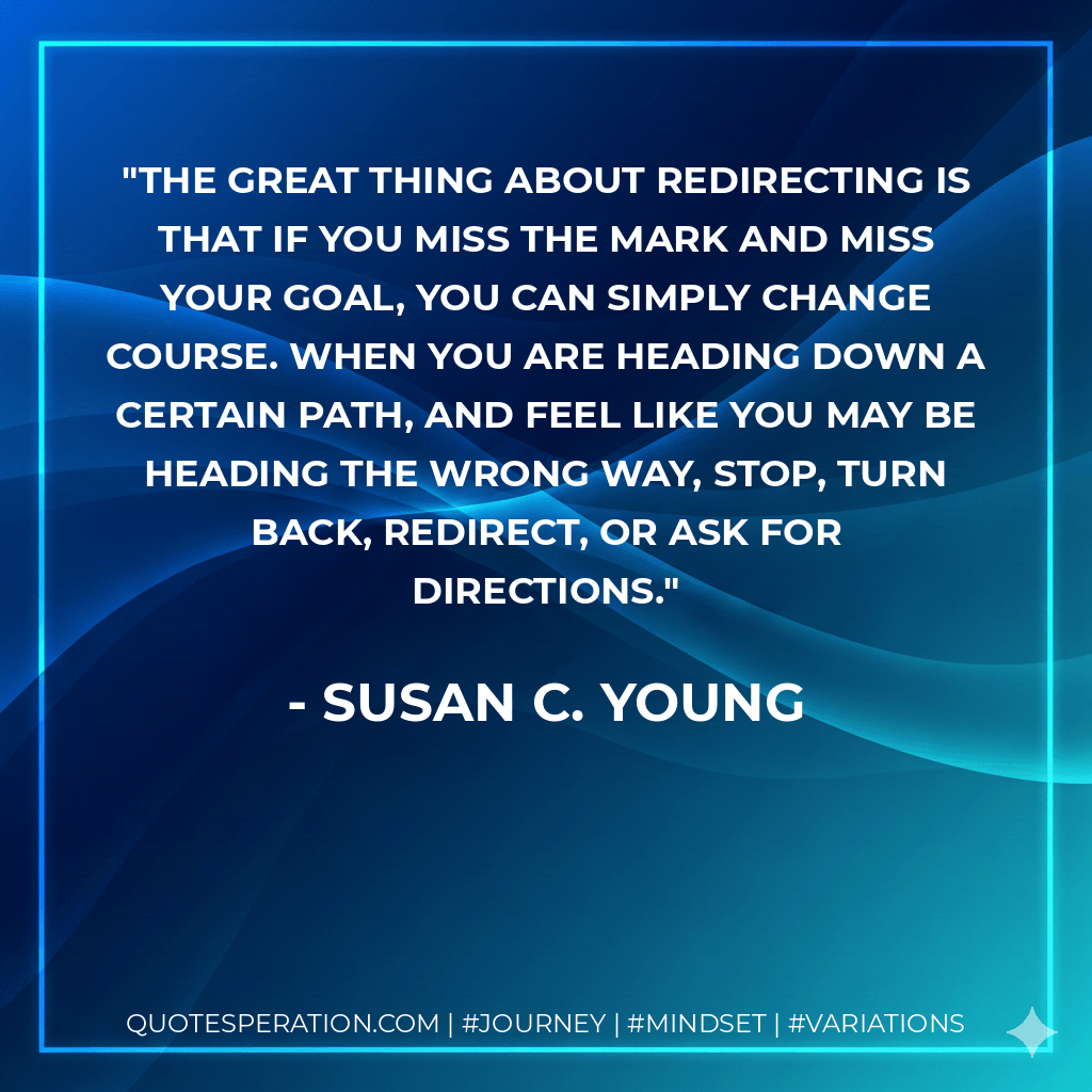 The great thing about redirecting is that if you miss the mark and miss your goal, you can simply change course. When you are heading down a certain path, and feel like you may be heading the wrong way, stop, turn back, redirect, or ask for directions. - Susan C. Young