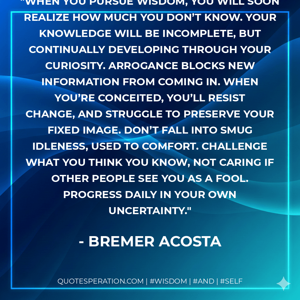 When you pursue wisdom, you will soon realize how much you don’t know. Your knowledge will be incomplete, but continually developing through your curiosity. Arrogance blocks new information from coming in. When you’re conceited, you’ll resist change, and struggle to preserve your fixed image. Don’t fall into smug idleness, used to comfort. Challenge what you think you know, not caring if other people see you as a fool. Progress daily in your own uncertainty. - Bremer Acosta