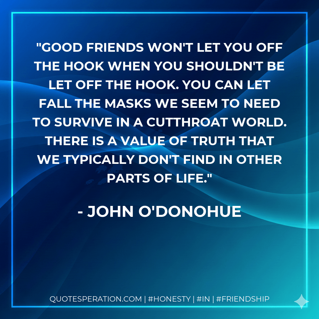 Good friends won't let you off the hook when you shouldn't be let off the hook. You can let fall the masks we seem to need to survive in a cutthroat world. There is a value of truth that we typically don't find in other parts of life. - John O'Donohue