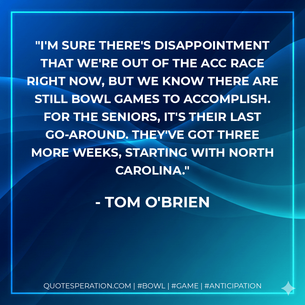 I'm sure there's disappointment that we're out of the ACC race right now, but we know there are still bowl games to accomplish. For the seniors, it's their last go-around. They've got three more weeks, starting with North Carolina. - Tom O'Brien
