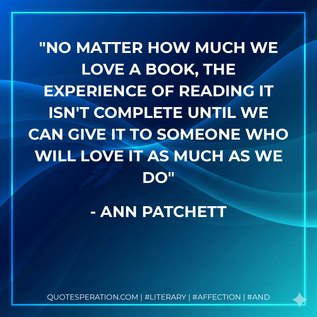 No matter how much we love a book, the experience of reading it isn't complete until we can give it to someone who will love it as much as we do - Ann Patchett