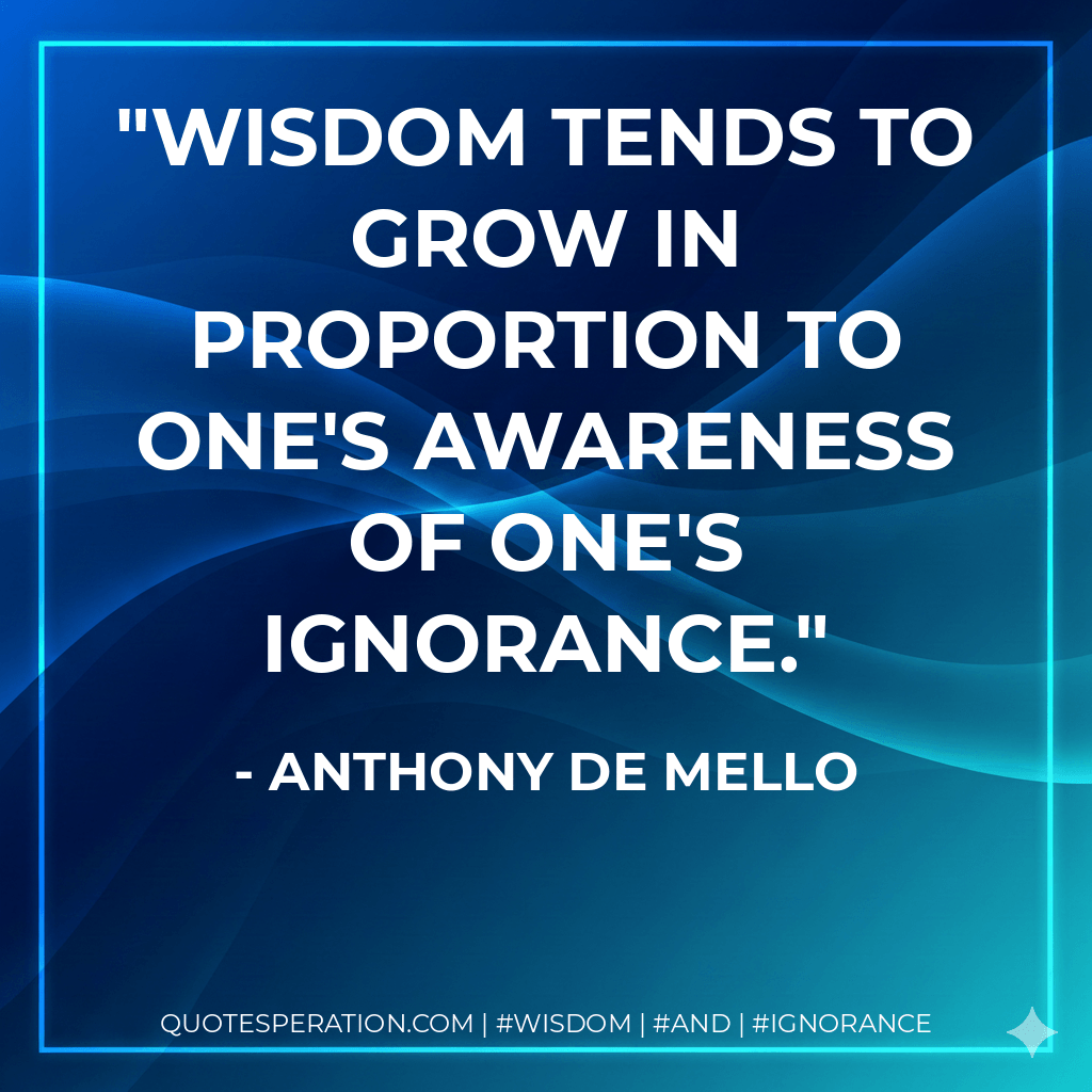 Wisdom tends to grow in proportion to one's awareness of one's ignorance. - Anthony de Mello