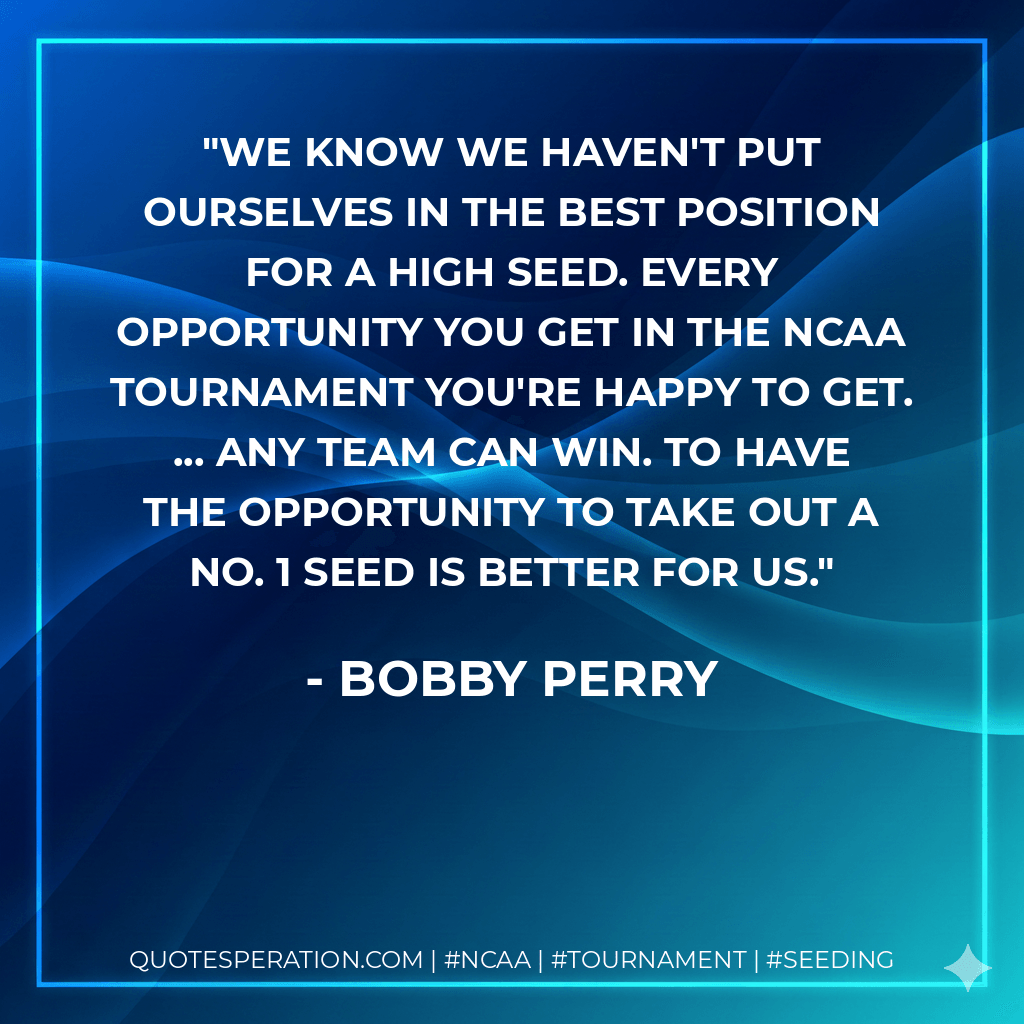 We know we haven't put ourselves in the best position for a high seed. Every opportunity you get in the NCAA Tournament you're happy to get. ... Any team can win. To have the opportunity to take out a No. 1 seed is better for us. - Bobby Perry