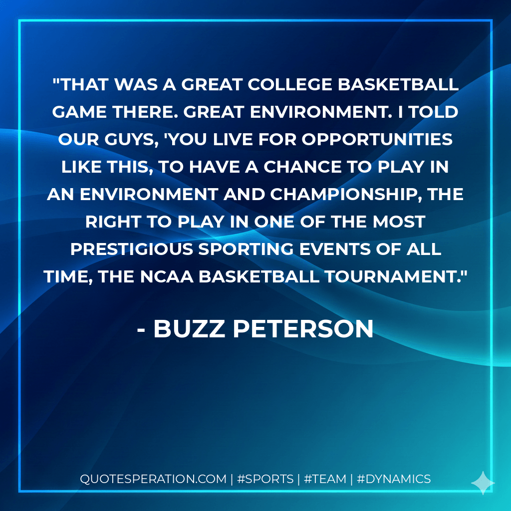 That was a great college basketball game there. Great environment. I told our guys, 'You live for opportunities like this, to have a chance to play in an environment and championship, the right to play in one of the most prestigious sporting events of all time, the NCAA basketball tournament. - Buzz Peterson