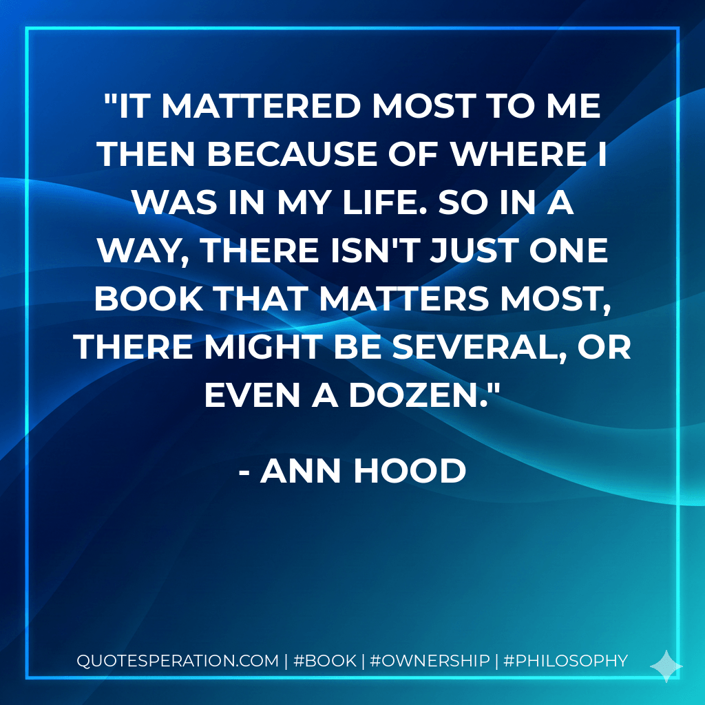 It mattered most to me then because of where I was in my life. So in a way, there isn't just one book that matters most, there might be several, or even a dozen. - Ann Hood