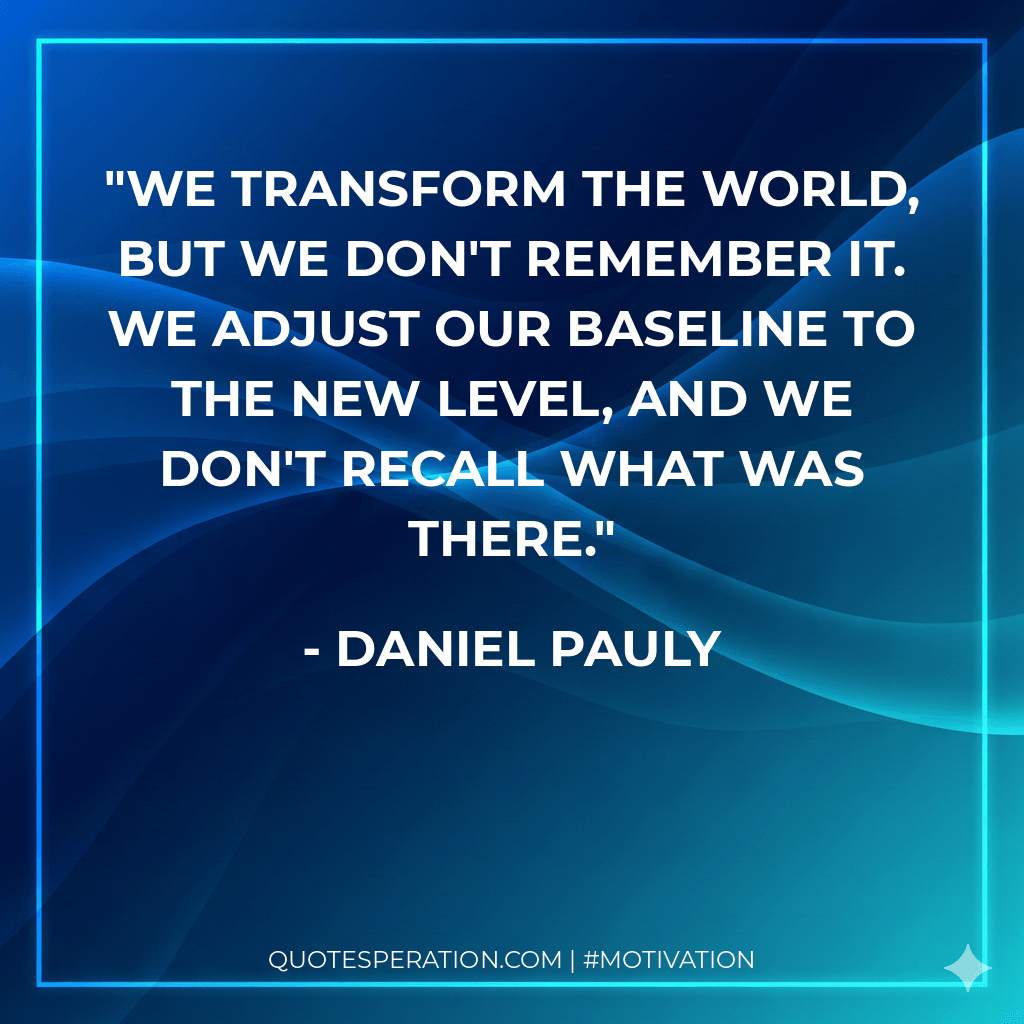 We transform the world, but we don't remember it. We adjust our baseline to the new level, and we don't recall what was there.
