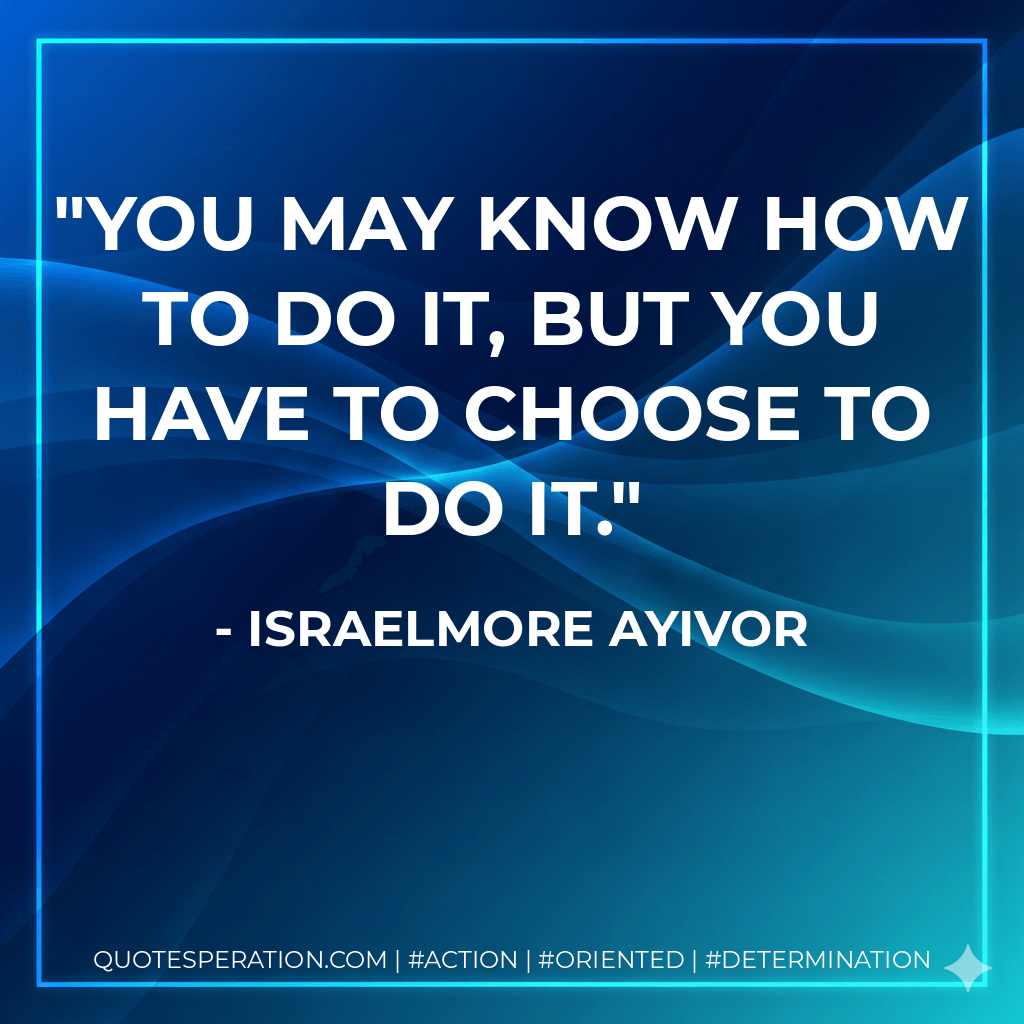 You may know how to do it, but you have to choose to do it. - Israelmore Ayivor
