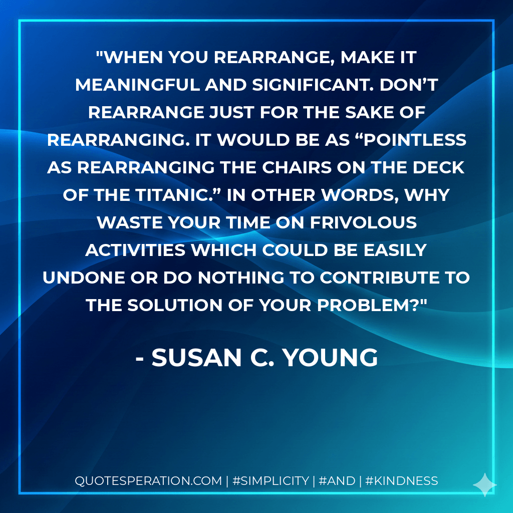 When you rearrange, make it meaningful and significant. Don’t rearrange just for the sake of rearranging. It would be as “pointless as rearranging the chairs on the deck of the Titanic.” In other words, why waste your time on frivolous activities which could be easily undone or do nothing to contribute to the solution of your problem? - Susan C. Young