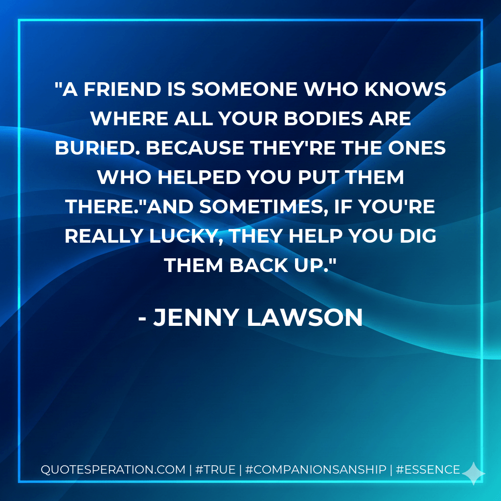 A friend is someone who knows where all your bodies are buried. Because they're the ones who helped you put them there."And sometimes, if you're really lucky, they help you dig them back up. - Jenny Lawson