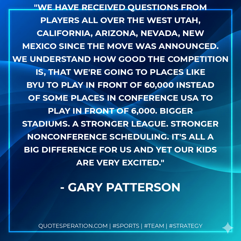 We have received questions from players all over the West Utah, California, Arizona, Nevada, New Mexico since the move was announced. We understand how good the competition is, that we're going to places like BYU to play in front of 60,000 instead of some places in Conference USA to play in front of 6,000. Bigger stadiums. A stronger league. Stronger nonconference scheduling. It's all a big difference for us and yet our kids are very excited. - Gary Patterson