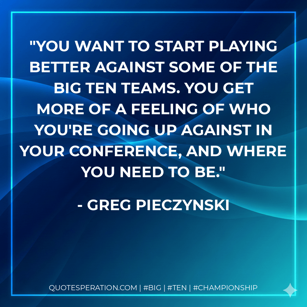 You want to start playing better against some of the Big Ten teams. You get more of a feeling of who you're going up against in your conference, and where you need to be. - Greg Pieczynski