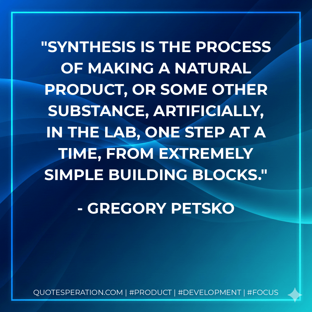 Synthesis is the process of making a natural product, or some other substance, artificially, in the lab, one step at a time, from extremely simple building blocks. - Gregory Petsko
