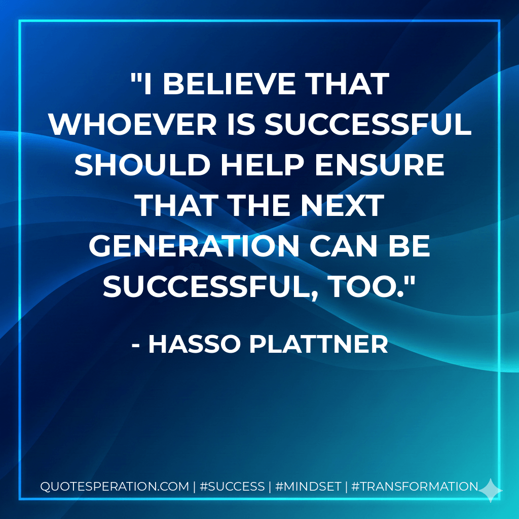 I believe that whoever is successful should help ensure that the next generation can be successful, too. - Hasso Plattner