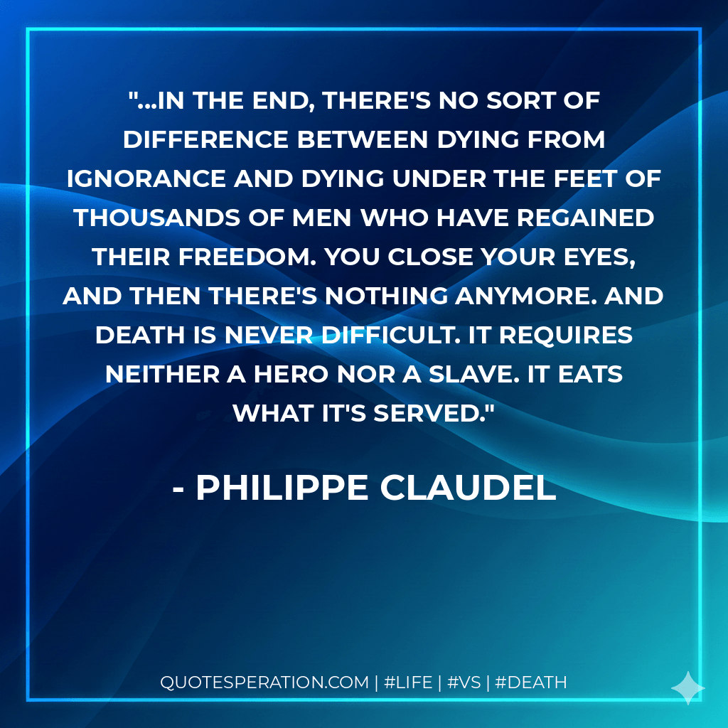 ...In the end, there's no sort of difference between dying from ignorance and dying under the feet of thousands of men who have regained their freedom. You close your eyes, and then there's nothing anymore. And death is never difficult. It requires neither a hero nor a slave. It eats what it's served. - Philippe Claudel