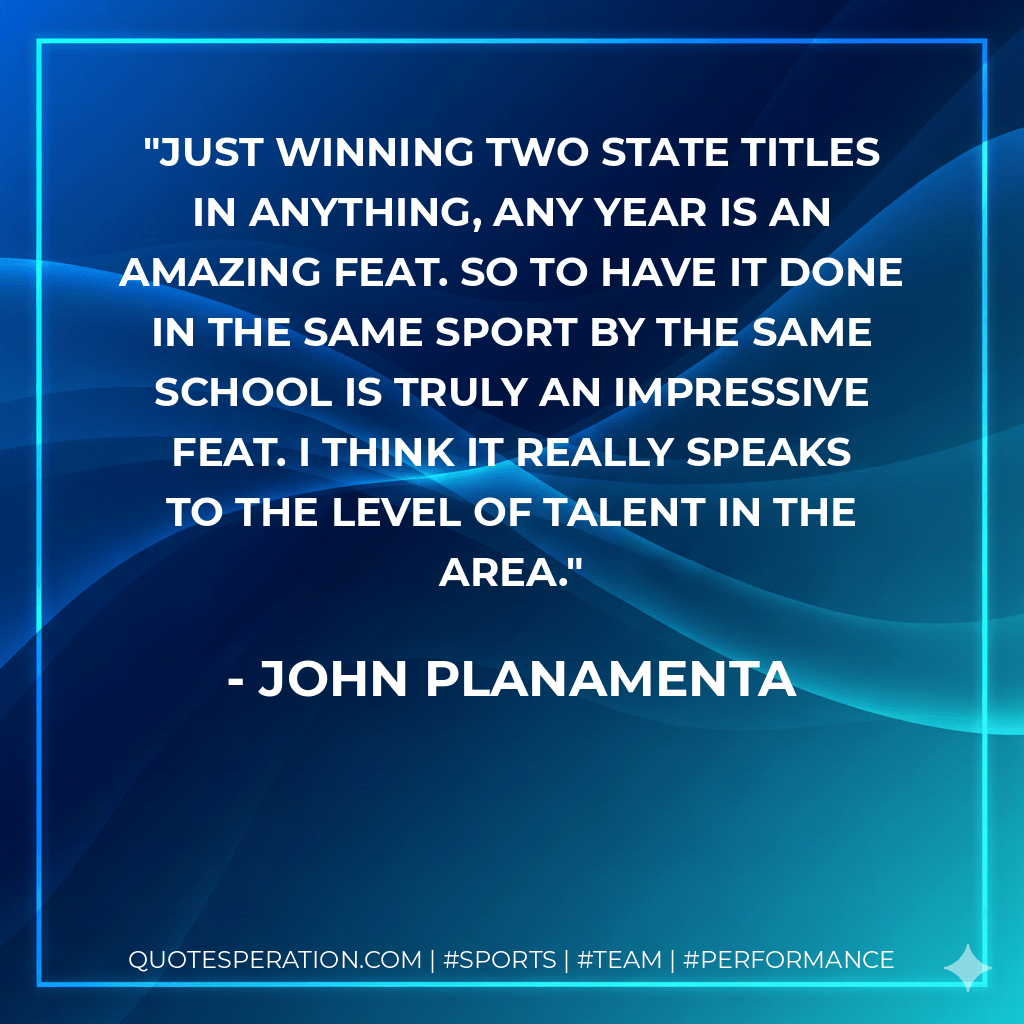 Just winning two state titles in anything, any year is an amazing feat. So to have it done in the same sport by the same school is truly an impressive feat. I think it really speaks to the level of talent in the area. - John Planamenta