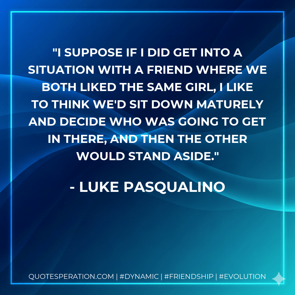 I suppose if I did get into a situation with a friend where we both liked the same girl, I like to think we'd sit down maturely and decide who was going to get in there, and then the other would stand aside. - Luke Pasqualino